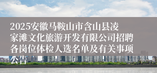 2025安徽马鞍山市含山县凌家滩文化旅游开发有限公司招聘各岗位体检人选名单及有关事项公告