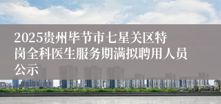 2025贵州毕节市七星关区特岗全科医生服务期满拟聘用人员公示