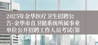 2025年金华医疗卫生招聘公告-金华市直卫健系统所属事业单位公开招聘工作人员考试(第一批)笔试成绩