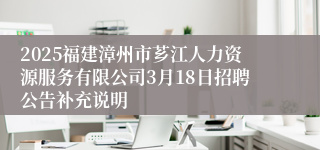 2025福建漳州市芗江人力资源服务有限公司3月18日招聘公告补充说明