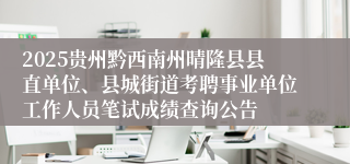 2025贵州黔西南州晴隆县县直单位、县城街道考聘事业单位工作人员笔试成绩查询公告