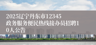 2025辽宁丹东市12345政务服务便民热线接办员招聘10人公告