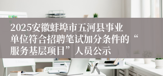2025安徽蚌埠市五河县事业单位符合招聘笔试加分条件的“服务基层项目”人员公示