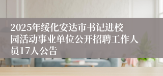 2025年绥化安达市书记进校园活动事业单位公开招聘工作人员17人公告