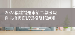 2025福建福州市第二总医院自主招聘面试资格复核通知