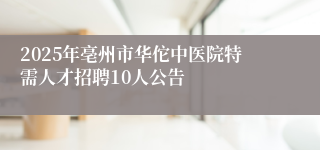 2025年亳州市华佗中医院特需人才招聘10人公告