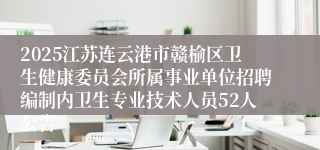 2025江苏连云港市赣榆区卫生健康委员会所属事业单位招聘编制内卫生专业技术人员52人公告