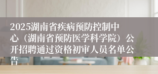 2025湖南省疾病预防控制中心（湖南省预防医学科学院）公开招聘通过资格初审人员名单公告