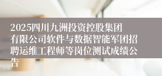 2025四川九洲投资控股集团有限公司软件与数据智能军团招聘运维工程师等岗位测试成绩公告