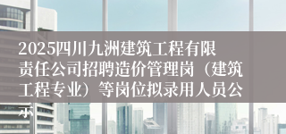 2025四川九洲建筑工程有限责任公司招聘造价管理岗（建筑工程专业）等岗位拟录用人员公示