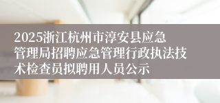 2025浙江杭州市淳安县应急管理局招聘应急管理行政执法技术检查员拟聘用人员公示