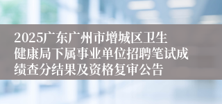 2025广东广州市增城区卫生健康局下属事业单位招聘笔试成绩查分结果及资格复审公告