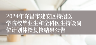 2024年许昌市建安区特招医学院校毕业生和全科医生特设岗位计划体检复检结果公告