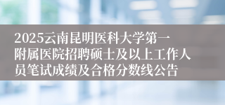 2025云南昆明医科大学第一附属医院招聘硕士及以上工作人员笔试成绩及合格分数线公告