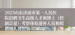 2025山东济南市第一人民医院招聘卫生高级人才和博士（控制总量）考察体检递补人员和拟聘用人员公示