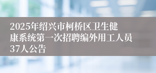 2025年绍兴市柯桥区卫生健康系统第一次招聘编外用工人员37人公告