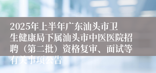2025年上半年广东汕头市卫生健康局下属汕头市中医医院招聘（第二批）资格复审、面试等有关事项公告