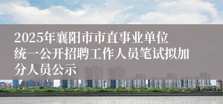 2025年襄阳市市直事业单位统一公开招聘工作人员笔试拟加分人员公示