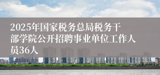 2025年国家税务总局税务干部学院公开招聘事业单位工作人员36人