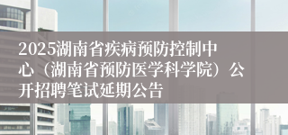 2025湖南省疾病预防控制中心（湖南省预防医学科学院）公开招聘笔试延期公告