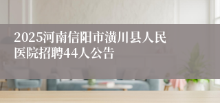2025河南信阳市潢川县人民医院招聘44人公告