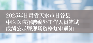 2025年甘肃省天水市甘谷县中医医院招聘编外工作人员笔试成绩公示暨现场资格复审通知