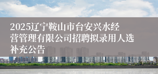 2025辽宁鞍山市台安兴水经营管理有限公司招聘拟录用人选补充公告