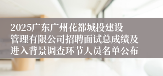 2025广东广州花都城投建设管理有限公司招聘面试总成绩及进入背景调查环节人员名单公布