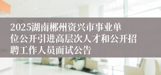 2025湖南郴州资兴市事业单位公开引进高层次人才和公开招聘工作人员面试公告