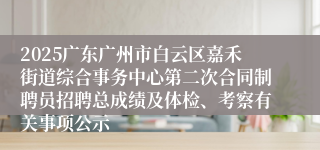 2025广东广州市白云区嘉禾街道综合事务中心第二次合同制聘员招聘总成绩及体检、考察有关事项公示