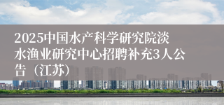 2025中国水产科学研究院淡水渔业研究中心招聘补充3人公告（江苏）