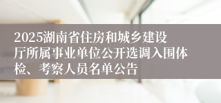 2025湖南省住房和城乡建设厅所属事业单位公开选调入围体检、考察人员名单公告