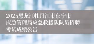 2025黑龙江牡丹江市东宁市应急管理局应急救援队队员招聘考试成绩公告