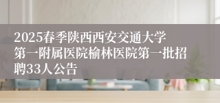 2025春季陕西西安交通大学第一附属医院榆林医院第一批招聘33人公告