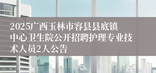 2025广西玉林市容县县底镇中心卫生院公开招聘护理专业技术人员2人公告