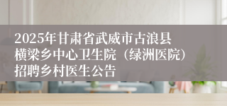 2025年甘肃省武威市古浪县横梁乡中心卫生院（绿洲医院）招聘乡村医生公告