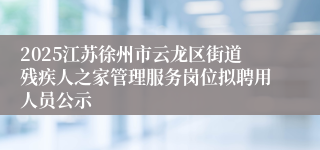 2025江苏徐州市云龙区街道残疾人之家管理服务岗位拟聘用人员公示