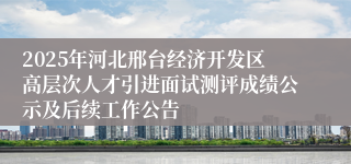 2025年河北邢台经济开发区高层次人才引进面试测评成绩公示及后续工作公告