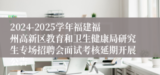 2024-2025学年福建福州高新区教育和卫生健康局研究生专场招聘会面试考核延期开展公告