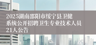 2025湖南邵阳市绥宁县卫健系统公开招聘卫生专业技术人员21人公告