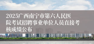 2025广西南宁市第六人民医院考试招聘事业单位人员直接考核成绩公布