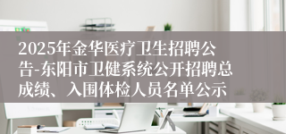 2025年金华医疗卫生招聘公告-东阳市卫健系统公开招聘总成绩、入围体检人员名单公示