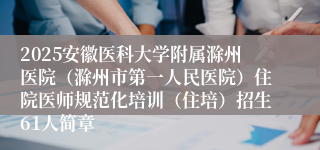 2025安徽医科大学附属滁州医院（滁州市第一人民医院）住院医师规范化培训（住培）招生61人简章