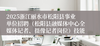 2025浙江丽水市松阳县事业单位招聘（松阳县融媒体中心全媒体记者、摄像记者岗位）技能测试成绩公告