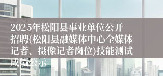 2025年松阳县事业单位公开招聘(松阳县融媒体中心全媒体记者、摄像记者岗位)技能测试成绩公示