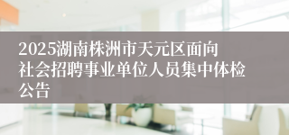 2025湖南株洲市天元区面向社会招聘事业单位人员集中体检公告