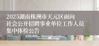 2025湖南株洲市天元区面向社会公开招聘事业单位工作人员集中体检公告