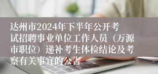 达州市2024年下半年公开考试招聘事业单位工作人员（万源市职位）递补考生体检结论及考察有关事宜的公告
