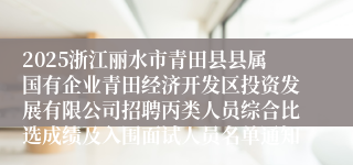 2025浙江丽水市青田县县属国有企业青田经济开发区投资发展有限公司招聘丙类人员综合比选成绩及入围面试人员名单通知