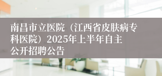 南昌市立医院（江西省皮肤病专科医院）2025年上半年自主公开招聘公告